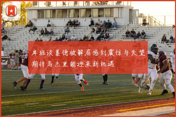 库班谈基德被解雇感到震惊与失望期待乌杰里能迎来新机遇