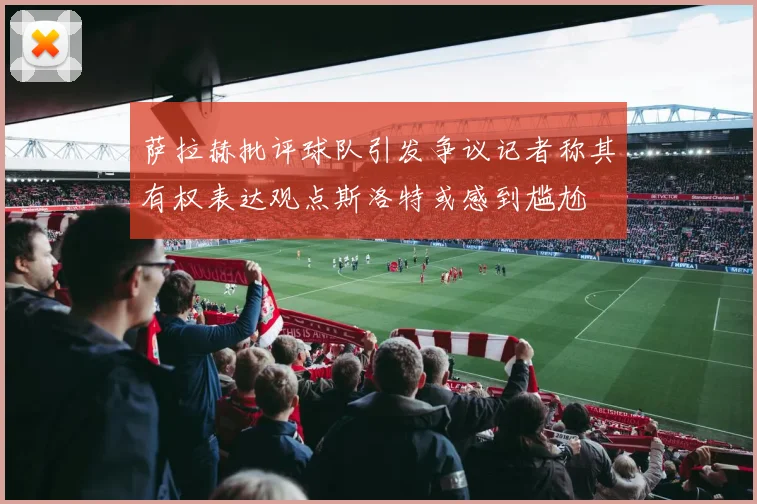 萨拉赫批评球队引发争议记者称其有权表达观点斯洛特或感到尴尬