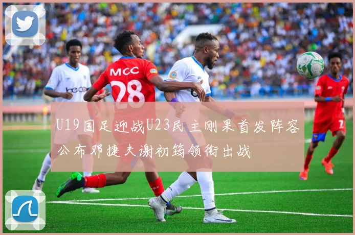 U19国足迎战U23民主刚果首发阵容公布邓捷夫谢初筠领衔出战