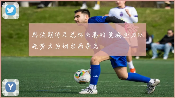 恩佐期待足总杯决赛对曼城全力以赴努力为切尔西争光
