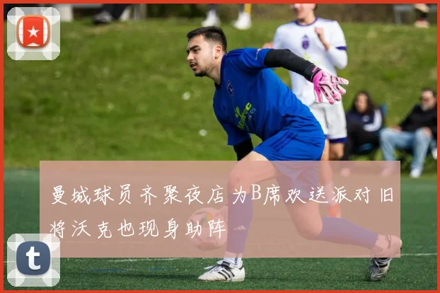 曼城球员齐聚夜店为B席欢送派对旧将沃克也现身助阵