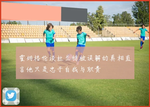 霍姆格伦谈杜兰特被误解的真相直言他只是忠于自我与职责