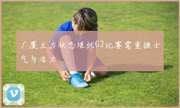 广厦主力状态堪忧G2比赛需重振士气与活力