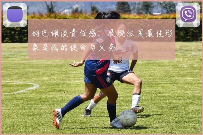 姆巴佩谈责任感：展现法国最佳形象是我的使命与义务