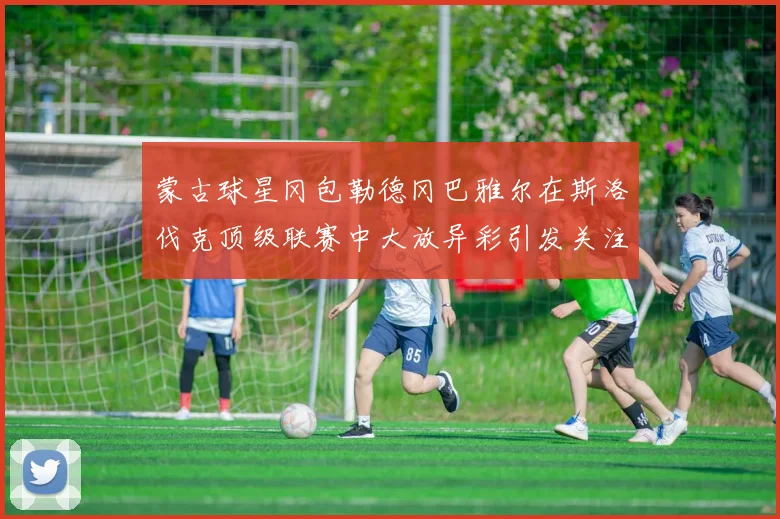 蒙古球星冈包勒德冈巴雅尔在斯洛伐克顶级联赛中大放异彩引发关注