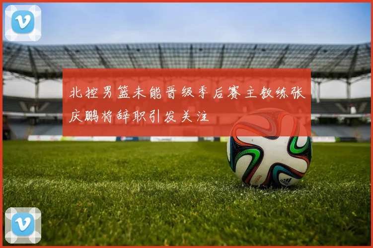 北控男篮未能晋级季后赛主教练张庆鹏将辞职引发关注