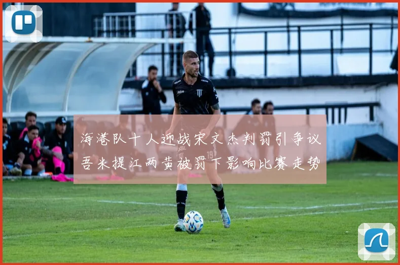 海港队十人迎战宋文杰判罚引争议吾米提江两黄被罚下影响比赛走势