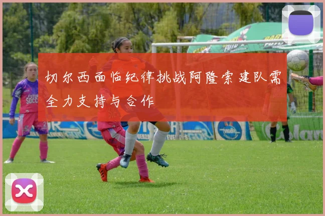 切尔西面临纪律挑战阿隆索建队需全力支持与合作