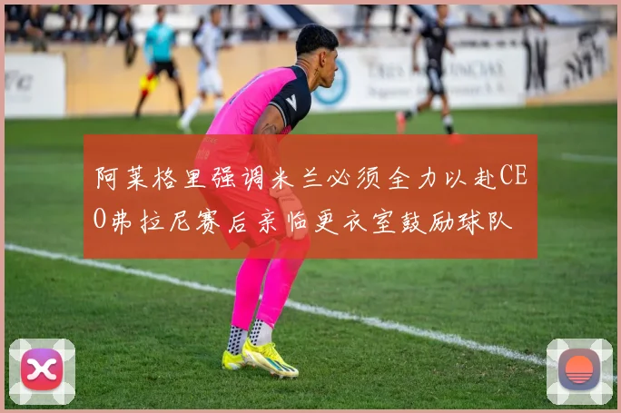 阿莱格里强调米兰必须全力以赴CEO弗拉尼赛后亲临更衣室鼓励球队